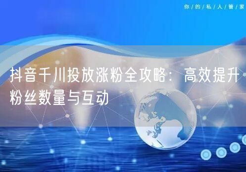 抖音千川投放涨粉全攻略：高效提升粉丝数量与互动