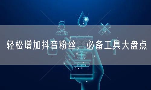 轻松增加抖音粉丝，必备工具大盘点