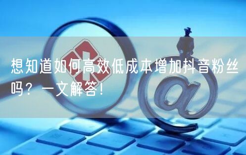 想知道如何高效低成本增加抖音粉丝吗？一文解答！