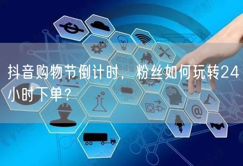 抖音购物节倒计时，粉丝如何玩转24小时下单？