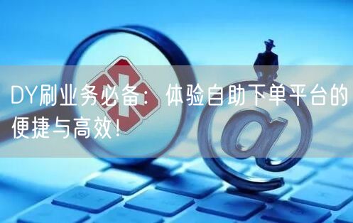 DY刷业务必备：体验自助下单平台的便捷与高效！