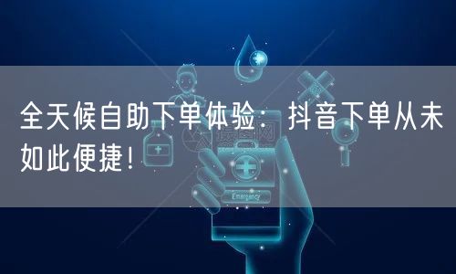 全天候自助下单体验：抖音下单从未如此便捷！