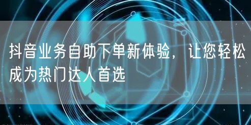 抖音业务自助下单新体验，让您轻松成为热门达人首选