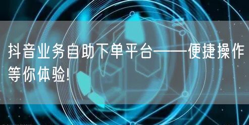抖音业务自助下单平台——便捷操作等你体验!