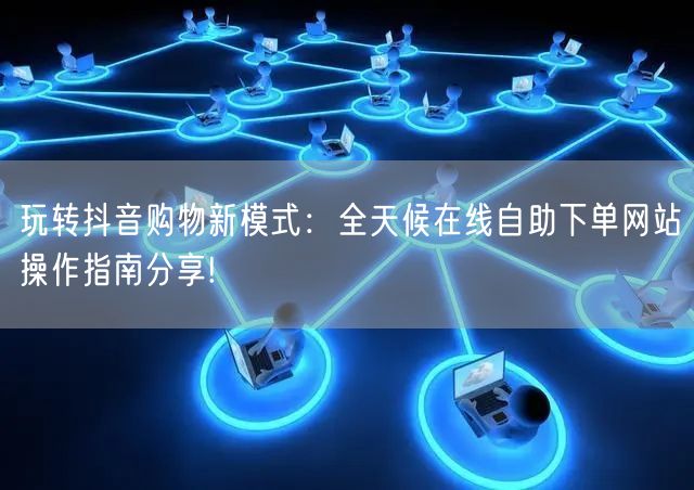 玩转抖音购物新模式：全天候在线自助下单网站操作指南分享!