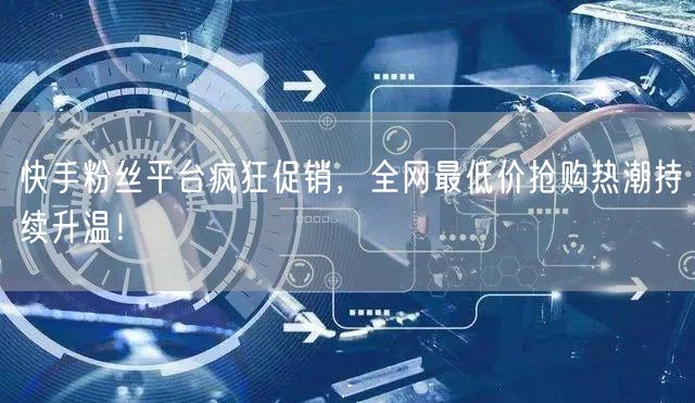 快手粉丝平台疯狂促销，全网最低价抢购热潮持续升温！
