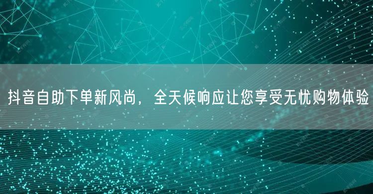 抖音自助下单新风尚，全天候响应让您享受无忧购物体验