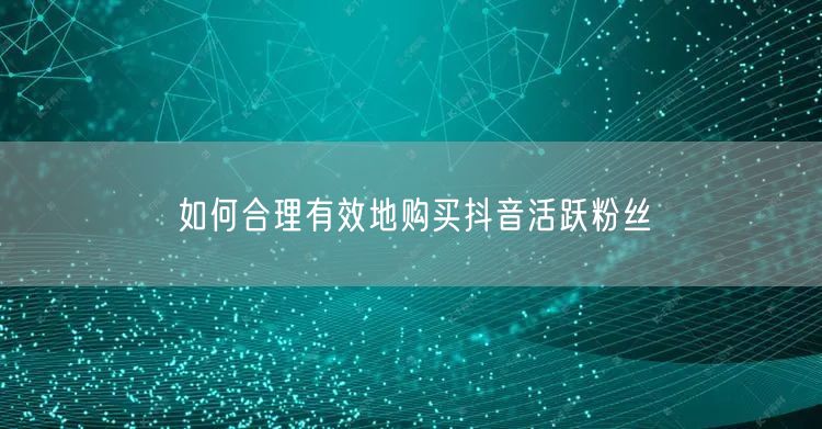 如何合理有效地购买抖音活跃粉丝