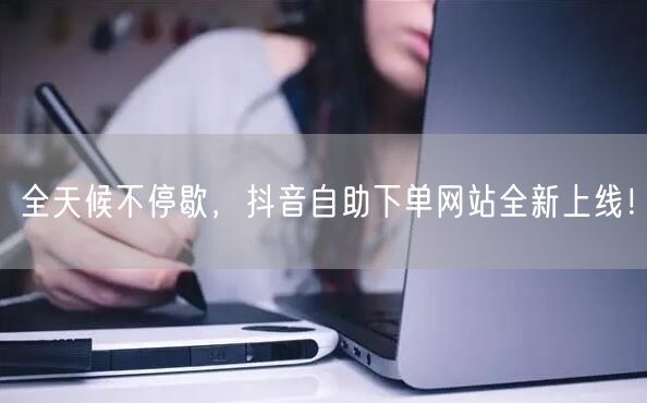 全天候不停歇，抖音自助下单网站全新上线！
