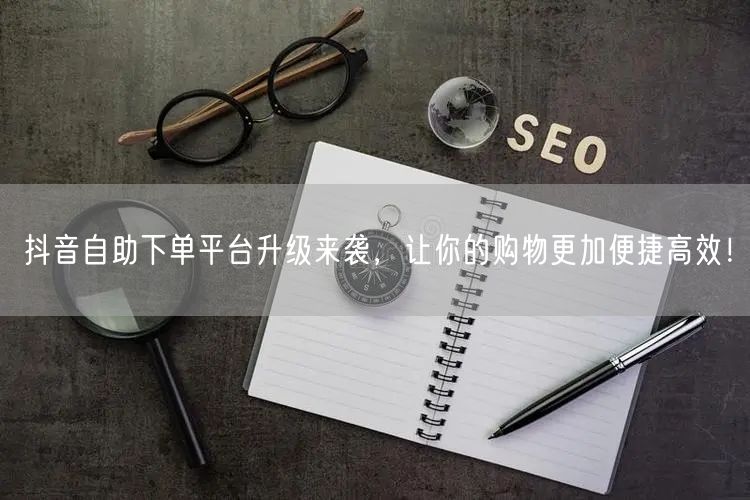 抖音自助下单平台升级来袭，让你的购物更加