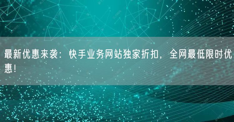 最新优惠来袭：快手业务网站独家折扣，全网最低限时优惠！