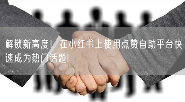 解锁新高度！在小红书上使用点赞自助平台快速成为热门话题!