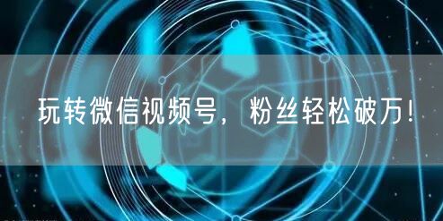 玩转微信视频号，粉丝轻松破万！