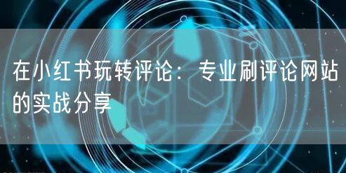 在小红书玩转评论：专业刷评论网站的实战分享