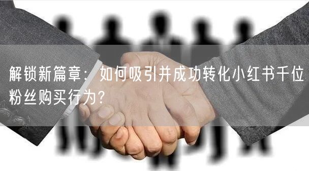 解锁新篇章：如何吸引并成功转化小红书千位粉丝购买行为？