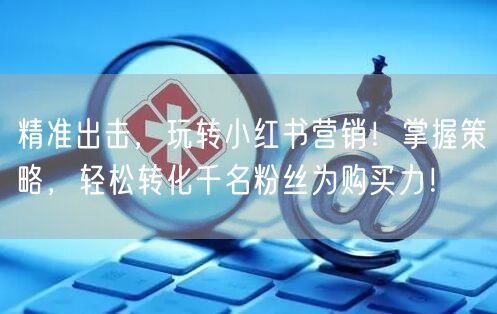 精准出击，玩转小红书营销！掌握策略，轻松