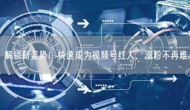 解锁新姿势！快速成为视频号红人，涨粉不再难