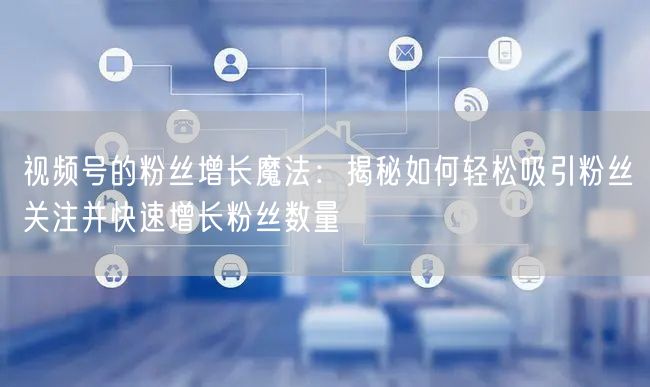 视频号的粉丝增长魔法：揭秘如何轻松吸引粉丝关注并快速增长粉丝数量