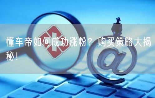 懂车帝如何成功涨粉？购买策略大揭秘！