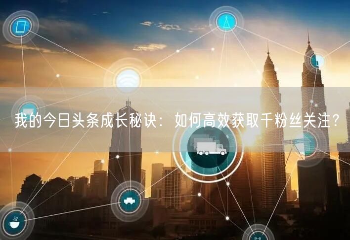 我的今日头条成长秘诀：如何高效获取千粉丝关注？