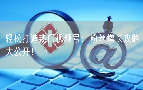 轻松打造热门视频号：粉丝增长攻略大公开！