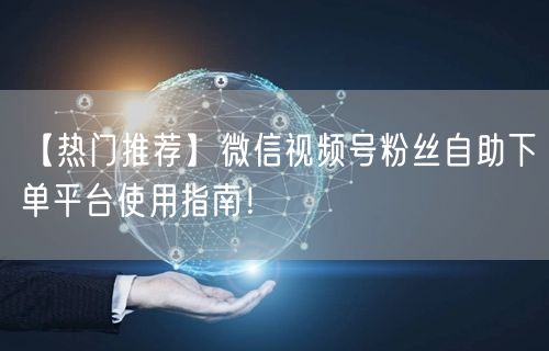 【热门推荐】微信视频号粉丝自助下单平台使用指南！