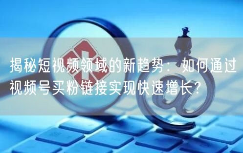 揭秘短视频领域的新趋势：如何通过视频号买粉链接实现快速增长？