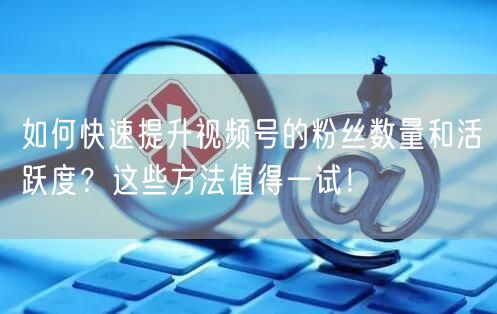 如何快速提升视频号的粉丝数量和活跃度？这些方法值得一试！