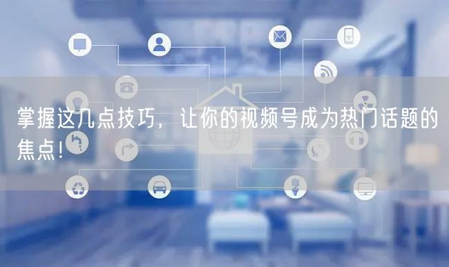 掌握这几点技巧，让你的视频号成为热门话题的焦点！