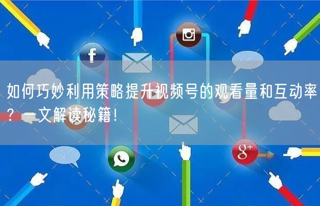 如何巧妙利用策略提升视频号的观看量和互动率？一文解读秘籍！