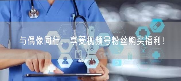 与偶像同行，享受视频号粉丝购买福利！