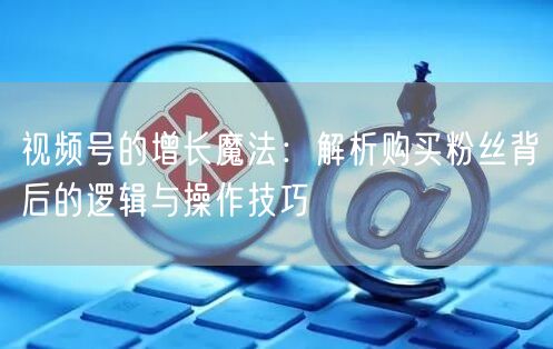 视频号的增长魔法：解析购买粉丝背后的逻辑