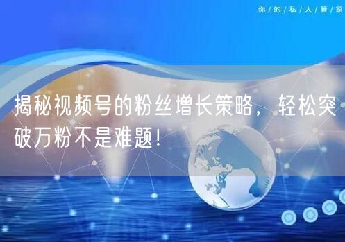 揭秘视频号的粉丝增长策略，轻松突破万粉不是难题！