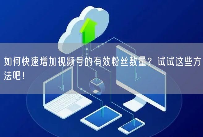 如何快速增加视频号的有效粉丝数量？试试这些方法吧！