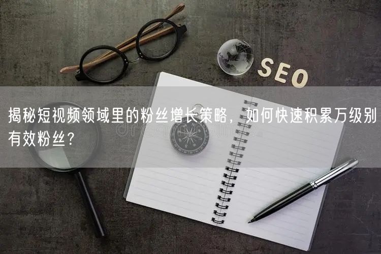 揭秘短视频领域里的粉丝增长策略，如何快速积累万级别有效粉丝？