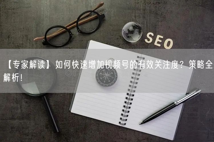 【专家解读】如何快速增加视频号的有效关注度？策略全解析！