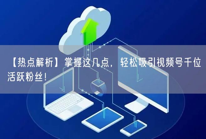 【热点解析】掌握这几点，轻松吸引视频号千位活跃粉丝！