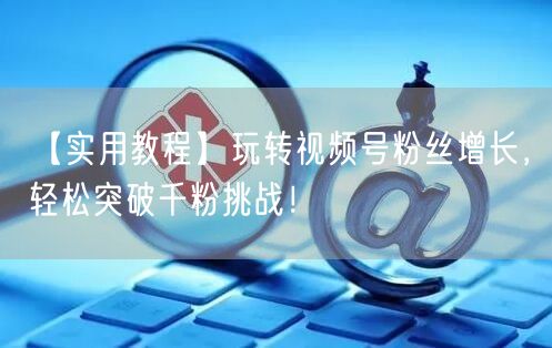 【实用教程】玩转视频号粉丝增长，轻松突破千粉挑战！