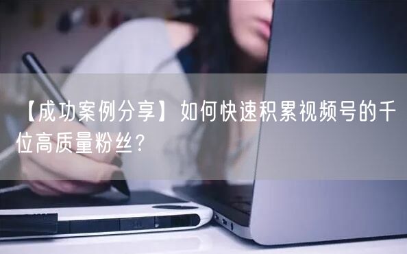 【成功案例分享】如何快速积累视频号的千位高质量粉丝？