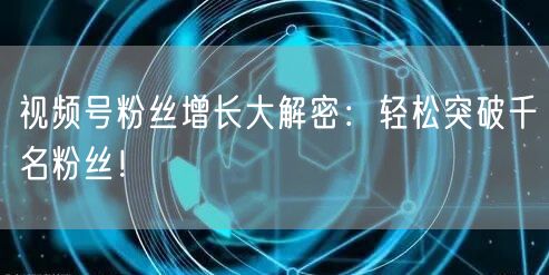 视频号粉丝增长大解密：轻松突破千名粉丝！
