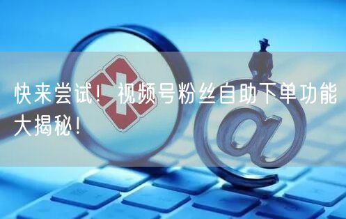 快来尝试！视频号粉丝自助下单功能大揭秘！