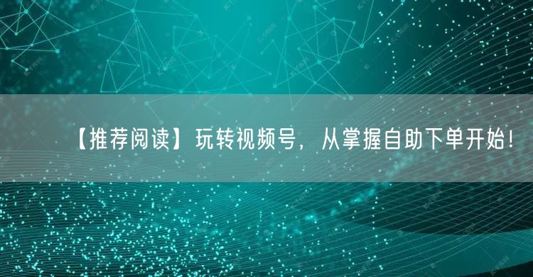 【推荐阅读】玩转视频号，从掌握自助下单开