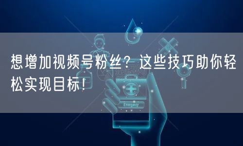想增加视频号粉丝？这些技巧助你轻松实现目标！