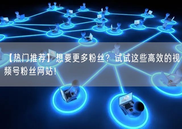 【热门推荐】想要更多粉丝？试试这些高效的视频号粉丝网站！
