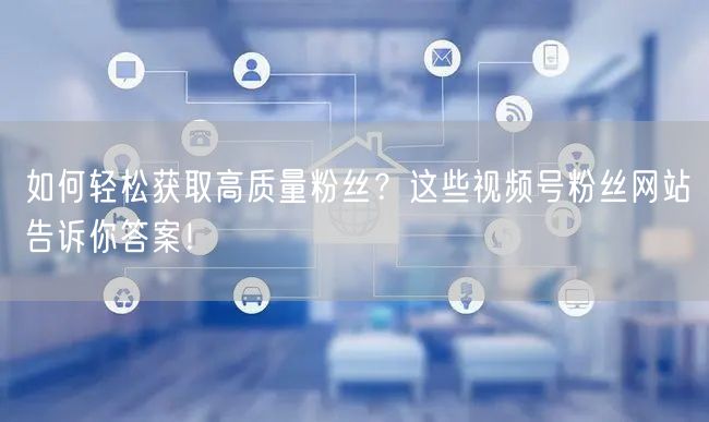 如何轻松获取高质量粉丝？这些视频号粉丝网站告诉你答案！