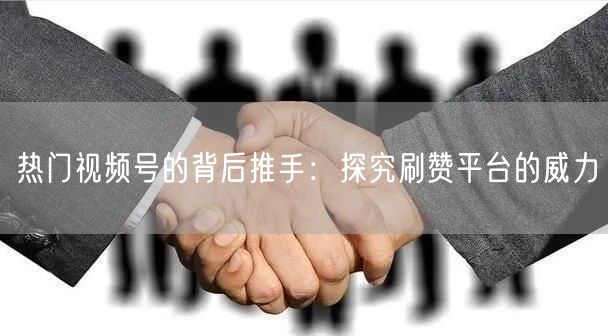 热门视频号的背后推手：探究刷赞平台的威力