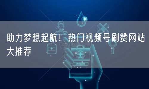 助力梦想起航！热门视频号刷赞网站大推荐