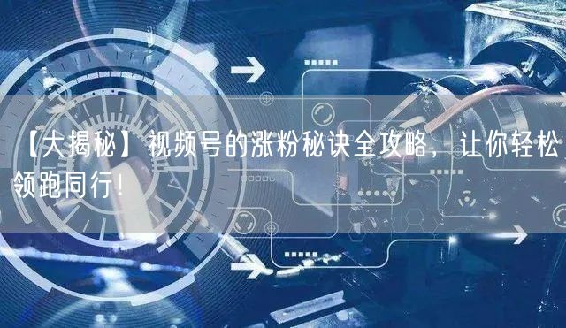 【大揭秘】视频号的涨粉秘诀全攻略，让你轻松领跑同行！