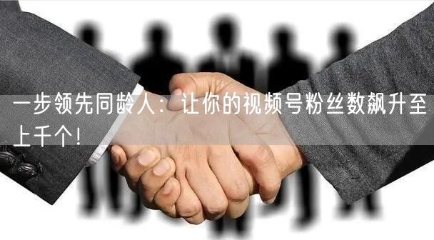 一步领先同龄人：让你的视频号粉丝数飙升至上千个！