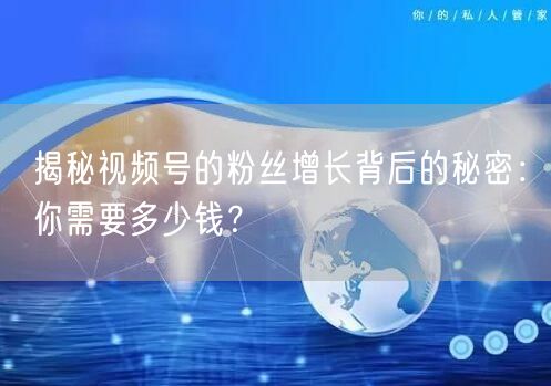 揭秘视频号的粉丝增长背后的秘密：你需要多少钱？